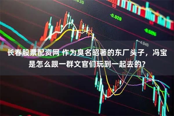 长春股票配资网 作为臭名昭著的东厂头子，冯宝是怎么跟一群文官们玩到一起去的？