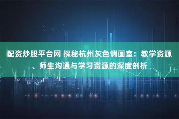 配资炒股平台网 探秘杭州灰色调画室：教学资源、师生沟通与学习资源的深度剖析