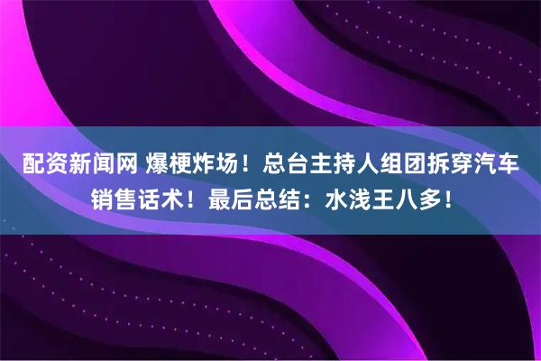 配资新闻网 爆梗炸场！总台主持人组团拆穿汽车销售话术！最后总结：水浅王八多！